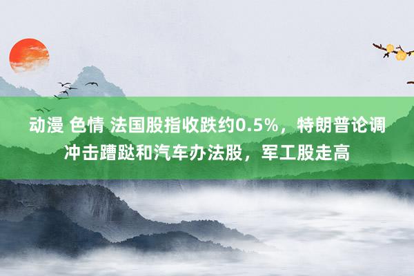 动漫 色情 法国股指收跌约0.5%，特朗普论调冲击蹧跶和汽车办法股，军工股走高