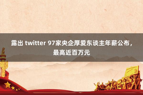 露出 twitter 97家央企厚爱东谈主年薪公布，最高近百万元