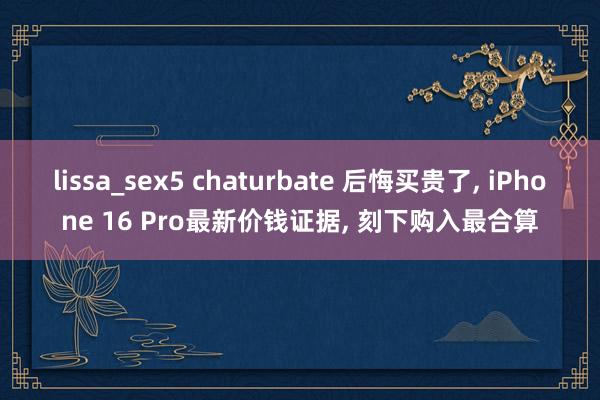 lissa_sex5 chaturbate 后悔买贵了， iPhone 16 Pro最新价钱证据， 刻下购入最合算