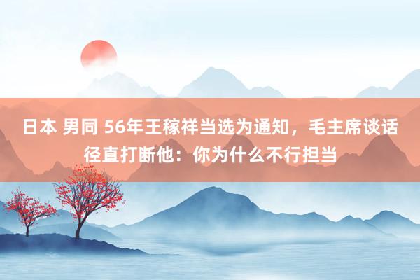 日本 男同 56年王稼祥当选为通知，毛主席谈话径直打断他：你为什么不行担当