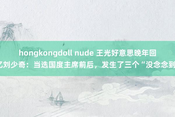 hongkongdoll nude 王光好意思晚年回忆刘少奇：当选国度主席前后，发生了三个“没念念到”