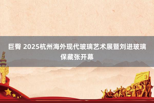 巨臀 2025杭州海外现代玻璃艺术展暨刘进玻璃保藏张开幕