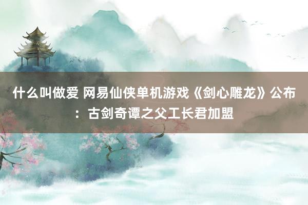 什么叫做爱 网易仙侠单机游戏《剑心雕龙》公布：古剑奇谭之父工长君加盟