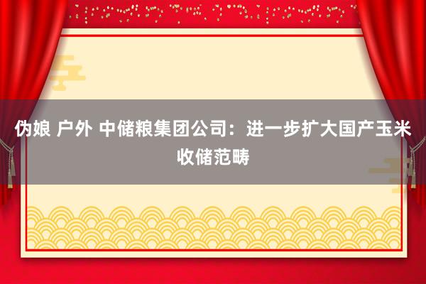 伪娘 户外 中储粮集团公司：进一步扩大国产玉米收储范畴