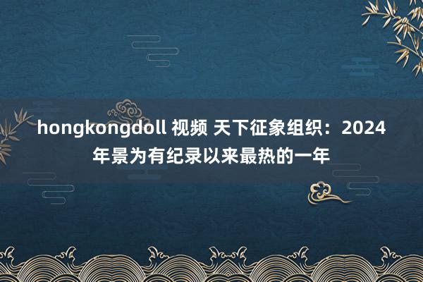 hongkongdoll 视频 天下征象组织：2024年景为有纪录以来最热的一年