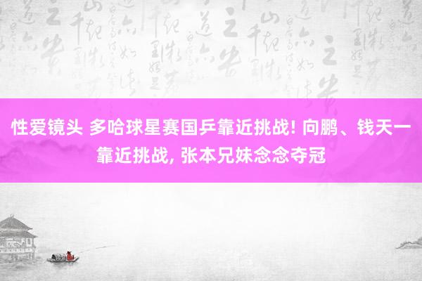 性爱镜头 多哈球星赛国乒靠近挑战! 向鹏、钱天一靠近挑战， 张本兄妹念念夺冠