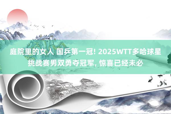 庭院里的女人 国乒第一冠! 2025WTT多哈球星挑战赛男双勇夺冠军， 惊喜已经未必