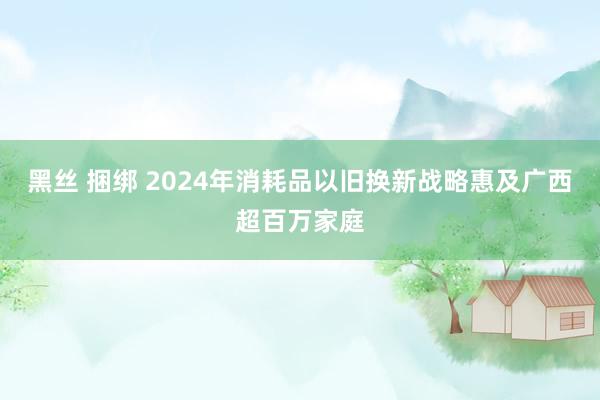 黑丝 捆绑 2024年消耗品以旧换新战略惠及广西超百万家庭