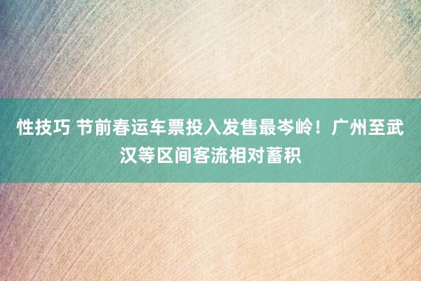 性技巧 节前春运车票投入发售最岑岭！广州至武汉等区间客流相对蓄积