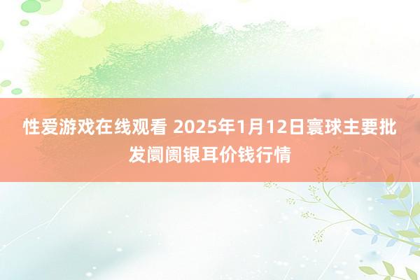 性爱游戏在线观看 2025年1月12日寰球主要批发阛阓银耳价钱行情