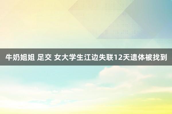 牛奶姐姐 足交 女大学生江边失联12天遗体被找到