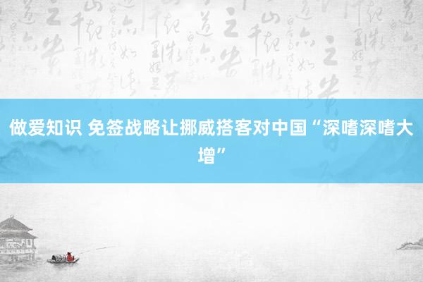 做爱知识 免签战略让挪威搭客对中国“深嗜深嗜大增”