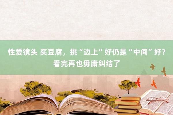 性爱镜头 买豆腐，挑“边上”好仍是“中间”好？看完再也毋庸纠结了