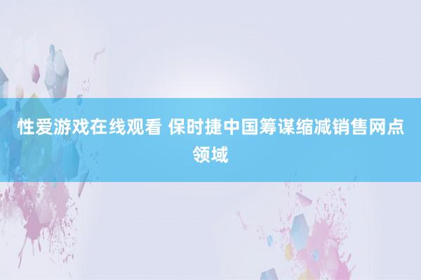 性爱游戏在线观看 保时捷中国筹谋缩减销售网点领域