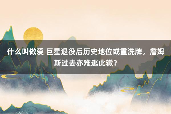 什么叫做爱 巨星退役后历史地位或重洗牌，詹姆斯过去亦难逃此辙？