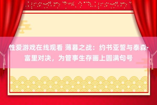 性爱游戏在线观看 薄暮之战：约书亚誓与泰森·富里对决，为管事生存画上圆满句号