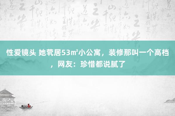 性爱镜头 她茕居53㎡小公寓，装修那叫一个高档，网友：珍惜都说腻了