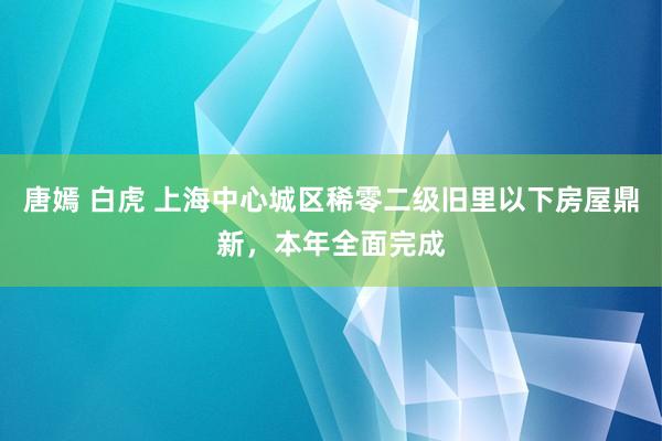 唐嫣 白虎 上海中心城区稀零二级旧里以下房屋鼎新，本年全面完成