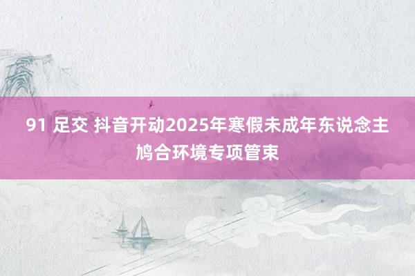 91 足交 抖音开动2025年寒假未成年东说念主鸠合环境专项管束