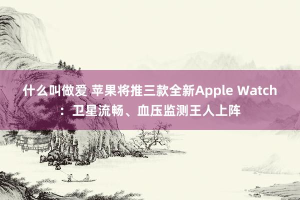 什么叫做爱 苹果将推三款全新Apple Watch：卫星流畅、血压监测王人上阵