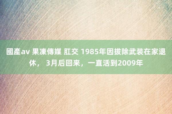 國產av 果凍傳媒 肛交 1985年因拔除武装在家退休， 3月后回来，一直活到2009年