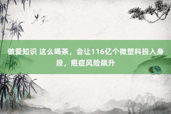 做爱知识 这么喝茶，会让116亿个微塑料投入身段，癌症风险飙升