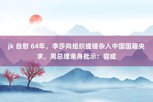 jk 自慰 64年，李莎向组织提错杂入中国国籍央求，周总理亲身批示：容或