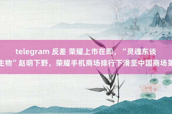 telegram 反差 荣耀上市在即，“灵魂东谈主物”赵明下野，荣耀手机商场排行下滑至中国商场第