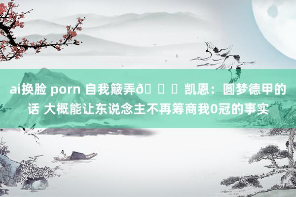 ai换脸 porn 自我簸弄😂凯恩：圆梦德甲的话 大概能让东说念主不再筹商我0冠的事实